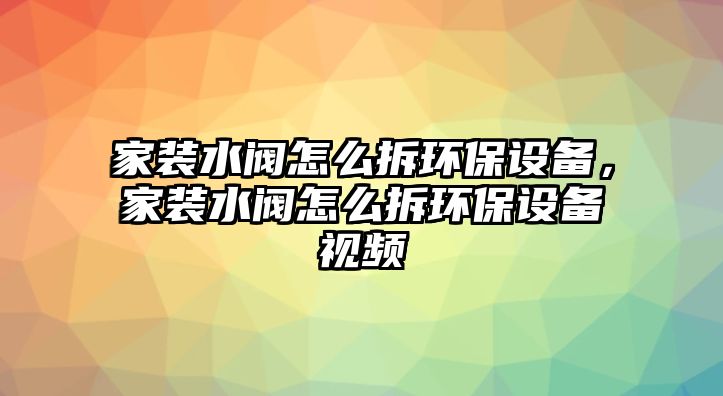 家裝水閥怎么拆環(huán)保設(shè)備，家裝水閥怎么拆環(huán)保設(shè)備視頻