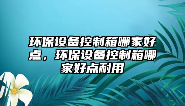 環(huán)保設(shè)備控制箱哪家好點，環(huán)保設(shè)備控制箱哪家好點耐用