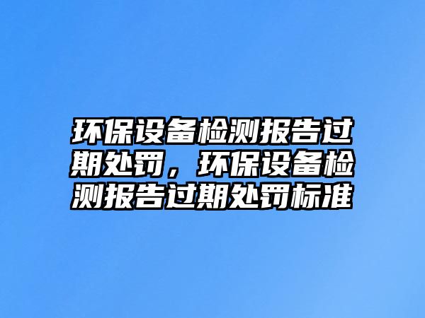 環(huán)保設備檢測報告過期處罰，環(huán)保設備檢測報告過期處罰標準