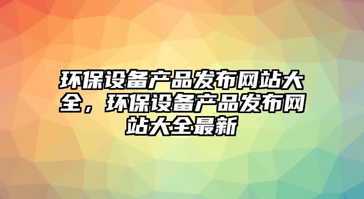 環(huán)保設(shè)備產(chǎn)品發(fā)布網(wǎng)站大全，環(huán)保設(shè)備產(chǎn)品發(fā)布網(wǎng)站大全最新