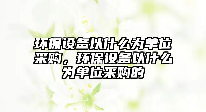 環(huán)保設備以什么為單位采購，環(huán)保設備以什么為單位采購的