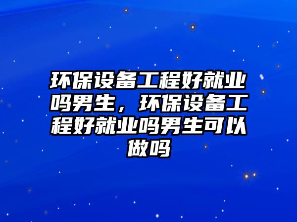 環(huán)保設(shè)備工程好就業(yè)嗎男生，環(huán)保設(shè)備工程好就業(yè)嗎男生可以做嗎