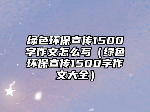 綠色環(huán)保宣傳1500字作文怎么寫(xiě)（綠色環(huán)保宣傳1500字作文大全）