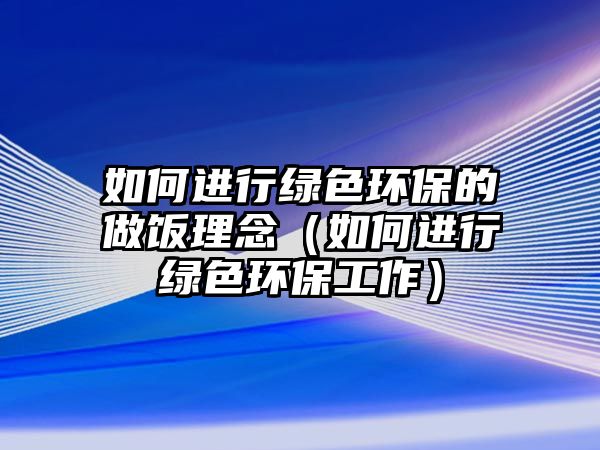 如何進行綠色環(huán)保的做飯理念（如何進行綠色環(huán)保工作）