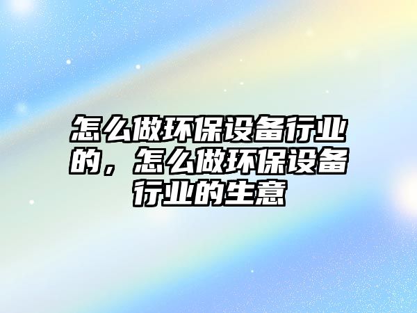 怎么做環(huán)保設(shè)備行業(yè)的，怎么做環(huán)保設(shè)備行業(yè)的生意