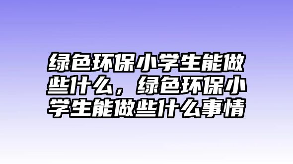 綠色環(huán)保小學(xué)生能做些什么，綠色環(huán)保小學(xué)生能做些什么事情