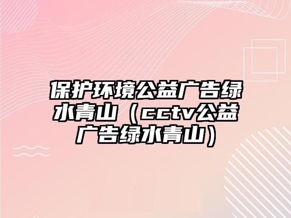 保護環(huán)境公益廣告綠水青山（cctv公益廣告綠水青山）