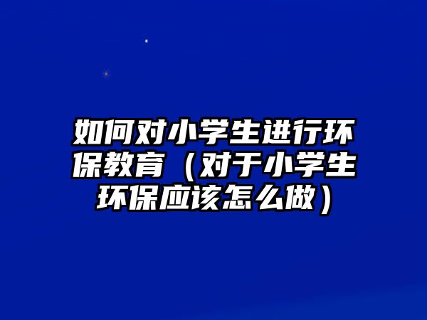 如何對小學(xué)生進(jìn)行環(huán)保教育（對于小學(xué)生環(huán)保應(yīng)該怎么做）