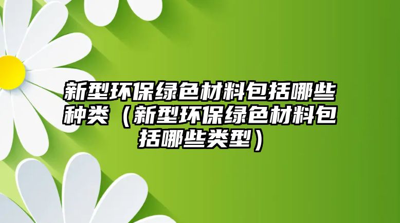 新型環(huán)保綠色材料包括哪些種類（新型環(huán)保綠色材料包括哪些類型）