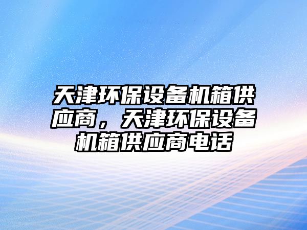 天津環(huán)保設備機箱供應商，天津環(huán)保設備機箱供應商電話