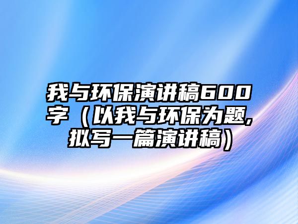 我與環(huán)保演講稿600字（以我與環(huán)保為題,擬寫(xiě)一篇演講稿）