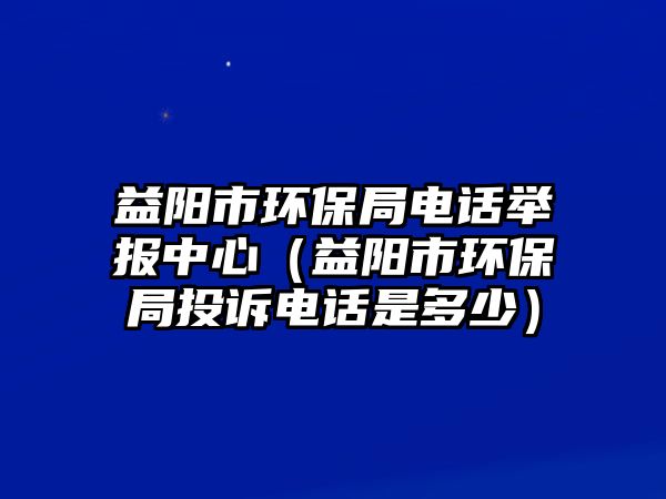 益陽(yáng)市環(huán)保局電話舉報(bào)中心（益陽(yáng)市環(huán)保局投訴電話是多少）