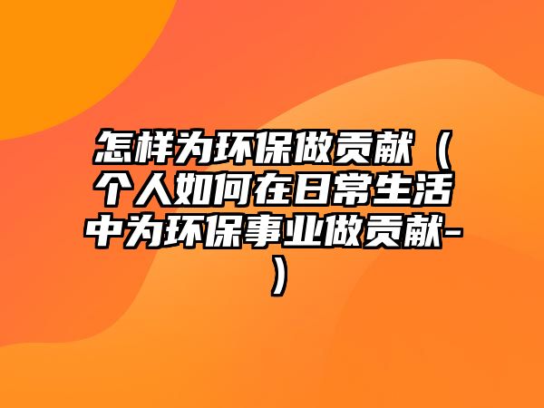 怎樣為環(huán)保做貢獻(xiàn)（個(gè)人如何在日常生活中為環(huán)保事業(yè)做貢獻(xiàn)-）