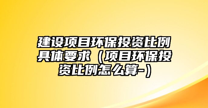 建設(shè)項目環(huán)保投資比例具體要求（項目環(huán)保投資比例怎么算-）