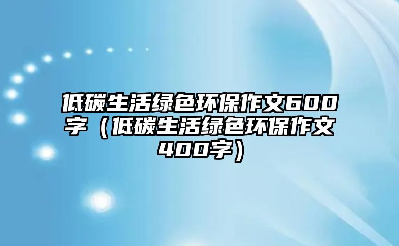 低碳生活綠色環(huán)保作文600字（低碳生活綠色環(huán)保作文400字）