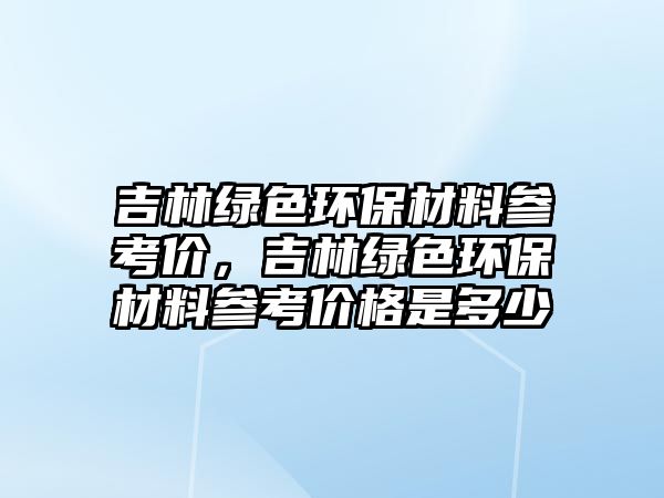 吉林綠色環(huán)保材料參考價，吉林綠色環(huán)保材料參考價格是多少