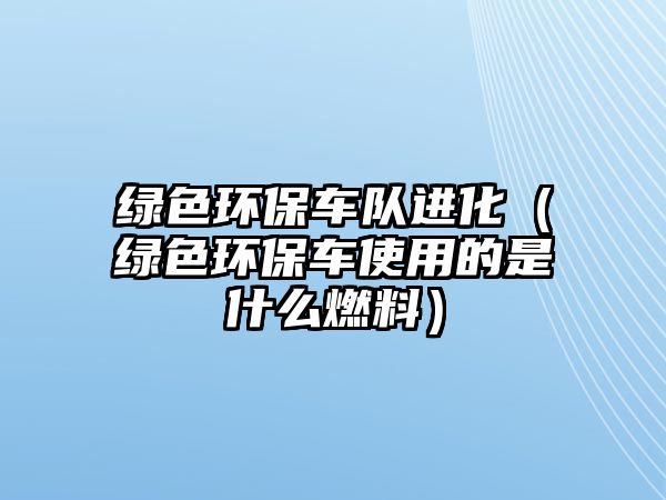 綠色環(huán)保車隊(duì)進(jìn)化（綠色環(huán)保車使用的是什么燃料）