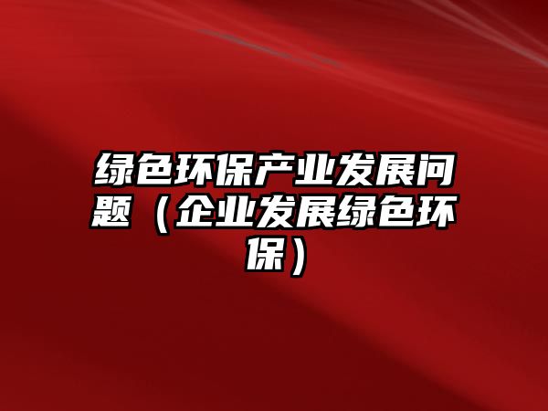 綠色環(huán)保產業(yè)發(fā)展問題（企業(yè)發(fā)展綠色環(huán)保）