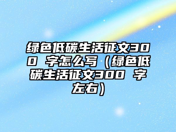 綠色低碳生活征文300 字怎么寫（綠色低碳生活征文300 字左右）