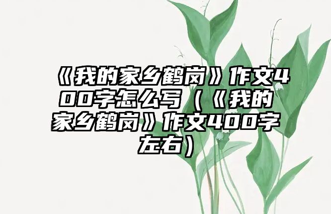 《我的家鄉(xiāng)鶴崗》作文400字怎么寫(xiě)（《我的家鄉(xiāng)鶴崗》作文400字左右）