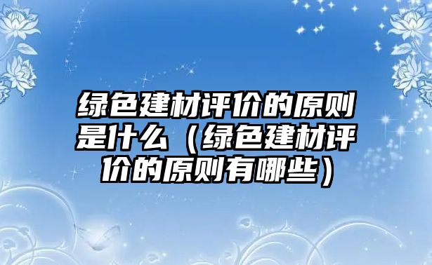 綠色建材評(píng)價(jià)的原則是什么（綠色建材評(píng)價(jià)的原則有哪些）