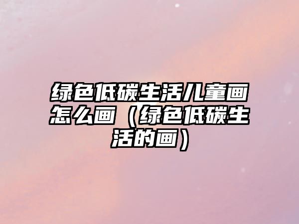 綠色低碳生活兒童畫(huà)怎么畫(huà)（綠色低碳生活的畫(huà)）