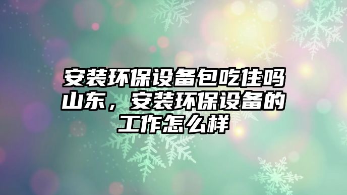 安裝環(huán)保設備包吃住嗎山東，安裝環(huán)保設備的工作怎么樣