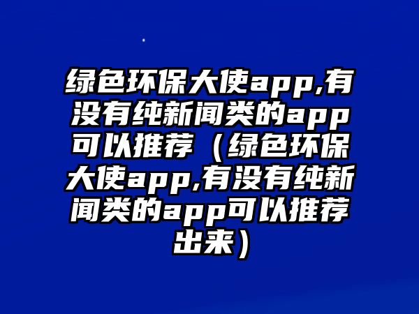 綠色環(huán)保大使app,有沒有純新聞?lì)惖腶pp可以推薦（綠色環(huán)保大使app,有沒有純新聞?lì)惖腶pp可以推薦出來(lái)）