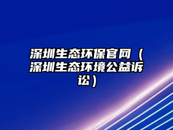 深圳生態(tài)環(huán)保官網(wǎng)（深圳生態(tài)環(huán)境公益訴訟）