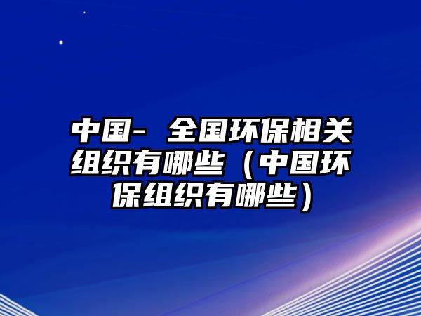 中國- 全國環(huán)保相關組織有哪些（中國環(huán)保組織有哪些）