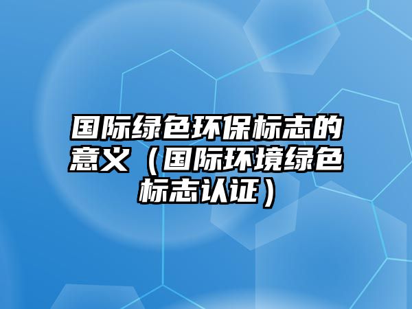 國際綠色環(huán)保標志的意義（國際環(huán)境綠色標志認證）