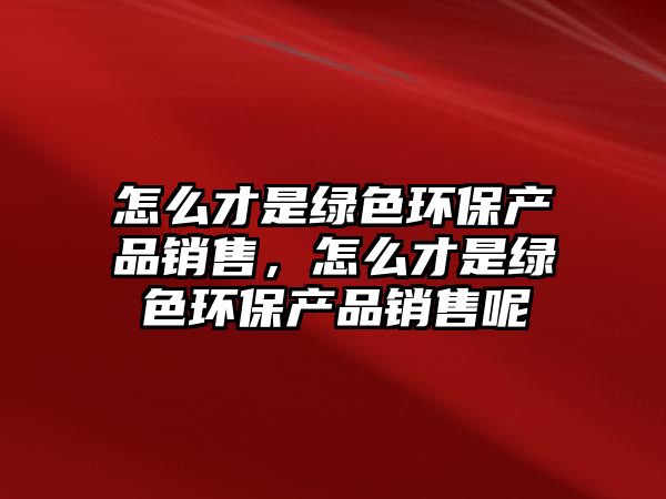 怎么才是綠色環(huán)保產(chǎn)品銷售，怎么才是綠色環(huán)保產(chǎn)品銷售呢