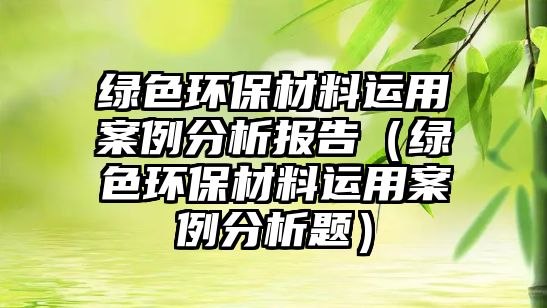 綠色環(huán)保材料運用案例分析報告（綠色環(huán)保材料運用案例分析題）