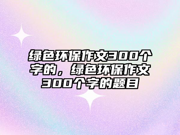 綠色環(huán)保作文300個字的，綠色環(huán)保作文300個字的題目