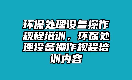 環(huán)保處理設(shè)備操作規(guī)程培訓(xùn)，環(huán)保處理設(shè)備操作規(guī)程培訓(xùn)內(nèi)容