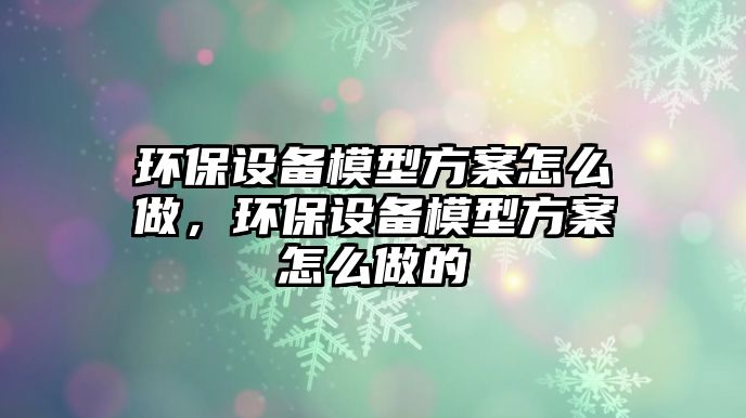 環(huán)保設備模型方案怎么做，環(huán)保設備模型方案怎么做的