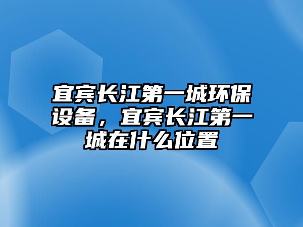 宜賓長江第一城環(huán)保設(shè)備，宜賓長江第一城在什么位置