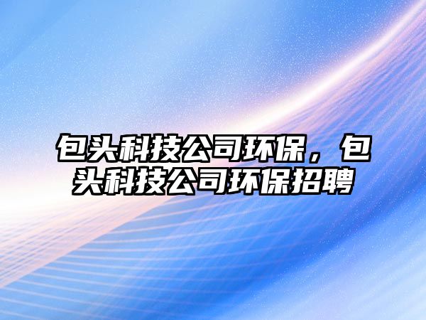 包頭科技公司環(huán)保，包頭科技公司環(huán)保招聘