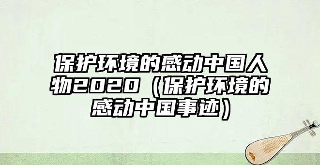 保護(hù)環(huán)境的感動(dòng)中國人物2020（保護(hù)環(huán)境的感動(dòng)中國事跡）