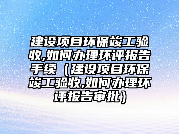 建設項目環(huán)?？⒐を炇?如何辦理環(huán)評報告手續(xù)（建設項目環(huán)?？⒐を炇?如何辦理環(huán)評報告審批）