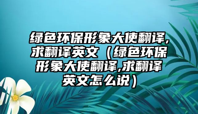 綠色環(huán)保形象大使翻譯,求翻譯英文（綠色環(huán)保形象大使翻譯,求翻譯英文怎么說）