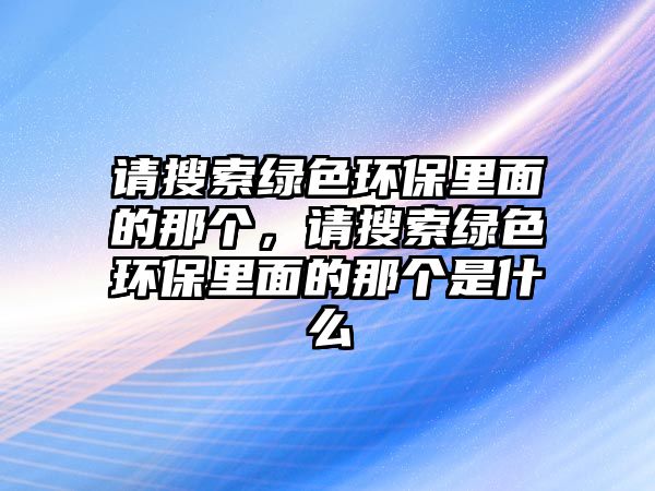 請搜索綠色環(huán)保里面的那個，請搜索綠色環(huán)保里面的那個是什么