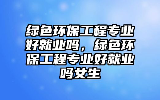 綠色環(huán)保工程專業(yè)好就業(yè)嗎，綠色環(huán)保工程專業(yè)好就業(yè)嗎女生