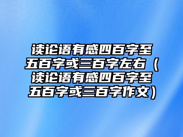 讀論語有感四百字至五百字或三百字左右（讀論語有感四百字至五百字或三百字作文）