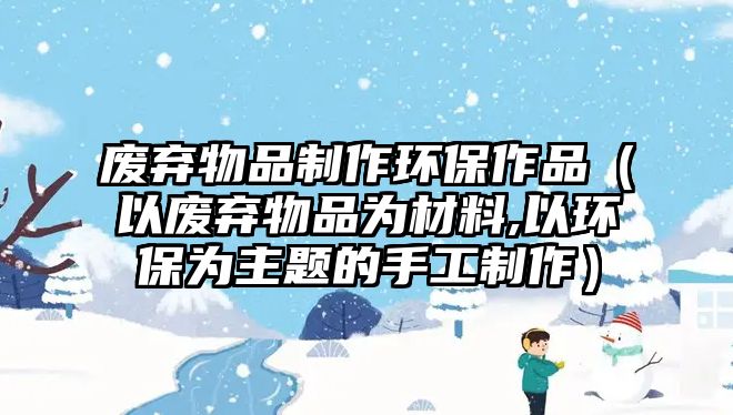 廢棄物品制作環(huán)保作品（以廢棄物品為材料,以環(huán)保為主題的手工制作）