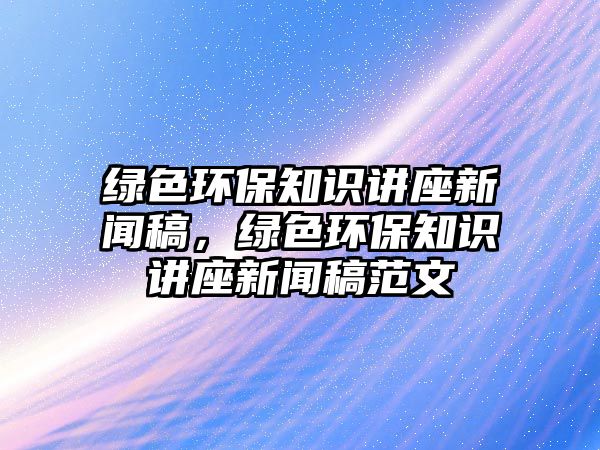 綠色環(huán)保知識講座新聞稿，綠色環(huán)保知識講座新聞稿范文