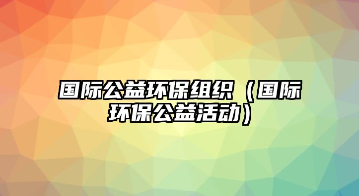 國際公益環(huán)保組織（國際環(huán)保公益活動(dòng)）