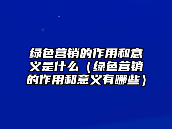 綠色營(yíng)銷(xiāo)的作用和意義是什么（綠色營(yíng)銷(xiāo)的作用和意義有哪些）