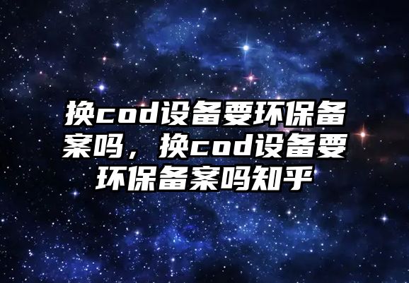 換cod設(shè)備要環(huán)保備案嗎，換cod設(shè)備要環(huán)保備案嗎知乎