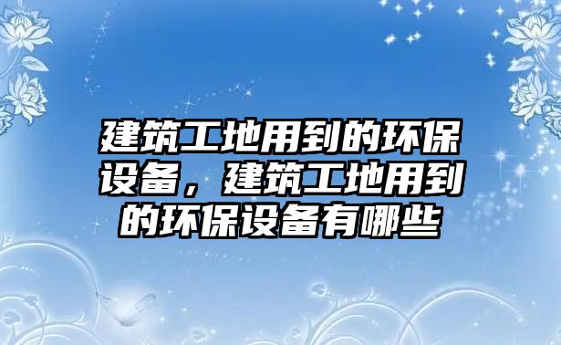 建筑工地用到的環(huán)保設(shè)備，建筑工地用到的環(huán)保設(shè)備有哪些